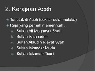 2. Kerajaan Aceh
 Terletak di Aceh (sekitar selat malaka)
 Raja yang pernah memerintah :
   a. Sultan Ali Mughayat Syah
   b. Sultan Salahuddin
   c. Sultan Alaudin Riayat Syah
   d. Sultan Iskandar Muda
   e. Sultan Iskandar Tsani
 