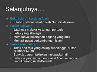 Selanjutnya....
   Bukti sejarah kerajaan Aceh
     Kitab Bustanus salatin oleh Nurudin Ar raniri
   Faktor kejayaan
     Jatuhnya malaka ke tangan portugis
     Letak yang strategis
     Mempunyai pelabuhan dagang yang baik
     Menjadi pusat perkembangan Islam
   Faktor kemunduran
     Tidak ada raja yang cakap sepeninggal sultan
      iskandar Muda
     Banyak daerah taklukan melepaskan diri
     Belanda yang ingin menguasai Aceh sehingga
      timbul perang Aceh-Belanda
 