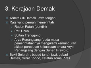 3. Kerajaan Demak
   Terletak di Demak Jawa tengah
   Raja yang pernah memerintah
      Raden Patah (pendiri)
      Pati Unus
      Sultan Trenggono
      Arya Penangsang (pada masa
       pemerintahannya mengalami kemunduran
       akibat perebutan kekuasaan antara Arya
       Penangsang dengan Sunan Prawoto)
   Bukti Sejarah : babad tanah jawi, babad
    Demak, Serat Kondo, catatan Tome Pires
 