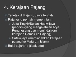 4. Kerajaan Pajang
 Terletak di Pajang, Jawa tengah
 Raja yang pernah memerintah :
    Jaka Tingkir/Sultan Hadiwijaya
     (pendiri –yang mengalahkan Arya
     Penangsang dan memindahkan
     kerajaan Demak ke Pajang)
    Sutawijaya (memindahkan kerajaan
     pajang ke Mataram Islam)
 Bukti sejarah : (tidak ada)
 
