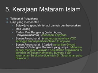 5. Kerajaan Mataram Islam
   Terletak di Yogyakarta
   Raja yang memerintah :
      Sutawijaya (pendiri), terjadi banyak pemberontakan
      Mas Jolang
      Raden Mas Rangsang (sultan Agung
        Hanyokrokusumo) →mencapai kejayaan
      Sunan Amangkurat I (cenderung memihak VOC
        sehingga timbul pemberontakan trunojoyo)
      Sunan Amangkurat I I (terjadi perjanjian Giyanti
        antara VOC dengan Mataram yang isinya : Mataram
        di bagi menjadi 2 wilayah : Kasultanan Yogyakarta di
        perintah sri Sultan Hamengku Buwono I dan
        kasunanan Surakarta diperintah Sri Susuhunan paku
        Buwono I)
 