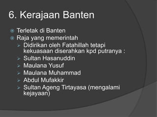 6. Kerajaan Banten
   Terletak di Banten
   Raja yang memerintah
     Didirikan oleh Fatahillah tetapi
      kekuasaan diserahkan kpd putranya :
     Sultan Hasanuddin
     Maulana Yusuf
     Maulana Muhammad
     Abdul Mufakkir
     Sultan Ageng Tirtayasa (mengalami
      kejayaan)
 