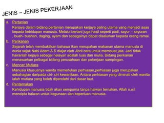 a. Pertanian
   Kerjaya dalam bidang pertanian merupakan kerjaya paling utama yang menjadi asas
   kepada kehidupan manusia. Melalui bertani juga hasil seperti padi, sayur – sayuran
   , buah- buahan, daging, ayam dan sebagainya dapat disalurkan kepada orang ramai.
b. Perikanan
   Sejarah telah membuktikan bahawa ikan merupakan makanan utama manusia di
   dunia sejak Nabi Adam A.S diajar oleh Jibril cara untuk membuat jala. Jadi tidak
   hairanlah kejaya sebagai nelayan adalah luas dan mulia. Bidang perikanan
   menawarkan pelbagai bidang perusahaan dan pekerjaan sampingan.
c. Mencari Mutiara
   Manusia khususnya wanita memerlukan perhiasan,perhiasan juga merupakan
   sebahagian daripada ciri- ciri kewanitaan. Antara perhiasan yang diminati oleh wanita
   ialah mutiara yang boleh diperolehi dari dasar laut.
d. Penternakan
   Kehidupan manusia tidak akan sempurna tanpa haiwan ternakan. Allah s.w.t
   mencipta haiwan untuk kegunaan dan keperluan manusia.
 