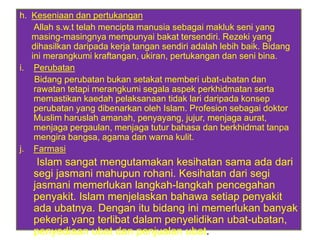 h. Keseniaan dan pertukangan
    Allah s.w.t telah mencipta manusia sebagai makluk seni yang
   masing-masingnya mempunyai bakat tersendiri. Rezeki yang
   dihasilkan daripada kerja tangan sendiri adalah lebih baik. Bidang
   ini merangkumi kraftangan, ukiran, pertukangan dan seni bina.
i. Perubatan
    Bidang perubatan bukan setakat memberi ubat-ubatan dan
    rawatan tetapi merangkumi segala aspek perkhidmatan serta
    memastikan kaedah pelaksanaan tidak lari daripada konsep
    perubatan yang dibenarkan oleh Islam. Profesion sebagai doktor
    Muslim haruslah amanah, penyayang, jujur, menjaga aurat,
    menjaga pergaulan, menjaga tutur bahasa dan berkhidmat tanpa
    mengira bangsa, agama dan warna kulit.
j. Farmasi
    Islam sangat mengutamakan kesihatan sama ada dari
   segi jasmani mahupun rohani. Kesihatan dari segi
   jasmani memerlukan langkah-langkah pencegahan
   penyakit. Islam menjelaskan bahawa setiap penyakit
   ada ubatnya. Dengan itu bidang ini memerlukan banyak
   pekerja yang terlibat dalam penyelidikan ubat-ubatan,
   penyediaan ubat dan penjualan ubat.
 