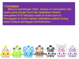 k.Perniagaan
    Menurut pandangan Islam, kerjaya ini merupakan satu
usaha yang sangat murni dan digalakkan kerana
merupakan 9/10 daripada rezeki di muka bumi ini.
Perniagaan ini bukan sahaja melibatkan jualbeli barang
tetapi meliputi perniagaan perkhidmatan.
 