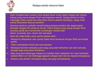 Kerjaya wanita menurut islam


•      Islam mengharuskan wanita untuk bergiat diluar rumah dalam kerjaya dan bidang-
       bidang yang sesuai dengan fitrah semulajadinya sendiri. Selagi perkara ini tidak
       melanggar batas syariat dan etika-etika tertentu apabila berkerjaya, selagi itulah
       wanita diharuskan berbuat demikian.
•      Seorang wanita itu perlulah meneliti bidang kerjaya tersebut dan aspek-aspek
       berkaitan dengan diri wanita itu sendiri. Antara kerjaya yang sesuai dengan fitrah
       seorang wanita dan memerlukan sumbangan mereka ialah
       doktor, jururawat, guru, kerani dan kaunselor.
•      Etika dan batas-batas untuk wanita bekerja ialah :
i.      Kerjaya itu dibenarkan oleh syarak (halal) serta bersesuai dengan fitrah semulajadi
        wanita.
ii.     Tidak menimpulkan fitnah dan kemudaratan.
iii.    Mendapat keizinan daripada suami bagi yang telah berkahwin dan oleh wali atau
        penjaga bagi yang belum berkahwin.
iv.     Bagi yang berumahtangga kerjaya itu mestilah tidak melalaikan diri untuk beribadat
        kepada Allah s.w.t dan bertanggungjawab sebagai isteri dan ibu kepada keluarganya.
v.      Kerjaya yang diceburi hendaklah tanpa niat yang menyeleweng.
 