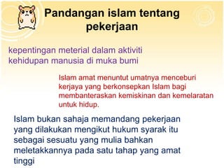 Pandangan islam tentang
               pekerjaan

kepentingan meterial dalam aktiviti
kehidupan manusia di muka bumi
             Islam amat menuntut umatnya menceburi
             kerjaya yang berkonsepkan Islam bagi
             membanteraskan kemiskinan dan kemelaratan
             untuk hidup.
 Islam bukan sahaja memandang pekerjaan
 yang dilakukan mengikut hukum syarak itu
 sebagai sesuatu yang mulia bahkan
 meletakkannya pada satu tahap yang amat
 tinggi
 