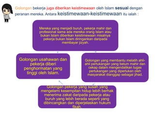 Golongan bekerja juga diberikan keistimewaan oleh Islam sesuai dengan
peranan mereka. Antara keistimewaan-keistimewaan itu ialah :


             Mereka yang menjadi buruh, pekerja mahir dan
             profesional sama ada mereka orang Islam atau
              bukan Islam diberikan keistimewaan misalnya
                pekerja bukan Islam diringankan daripada
                           membayar jizyah.




  Golongan usahawan dan                 Golongan yang membantu melatih ahli-
       pekerja diberi                   ahli pertukangan yang belum mahir dan
    penghormatan yang                     cekap dalam mengendalikan tugas
                                           pertukangan yang diperlukan oleh
     tinggi oleh Islam.                  masyarakat dianggap sebagai jihad.


                 Golongan pekerja yang susah yang
              mengelami kesempitan hidup lebih berhak
               menerima zakat daripada pekerja atau
                buruh yang lebih berada seperti yang
               dibincangkan dan diperjelaskan hukum
                               fikah.
 