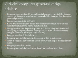  Karena menggunakan IC maka kinerja komputer menjadi lebih cepat 
dan tepat. Kecepatannya hampir 10.000 kali lebih cepat dari komputer 
generasi pertama. 
 Peningkatan dari sisi software. 
 Kapasitas memori lebih besar, dan dapat menyimpan ratusan ribu 
karakter (sebelumnya hanya puluhan ribu). 
 Menggunakan media penyimpanan luar disket magnetik (external 
disk) yang sifat pengaksesan datanya secara acak (random access) 
dengan kapasitas besar (jutaan karakter). 
 Penggunaan listrik lebih hemat. 
 Kemampuan melakukan multiprocessing dan multitasking. 
 Telah menggunakan terminal visual display dan dapat mengeluarkan 
suara. 
 Harganya semakin murah. 
 Kemampuan melakukan komunikasi dengan komputer lain. 
 