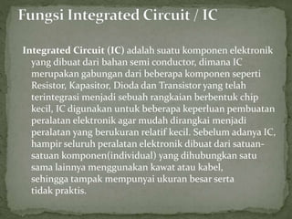 Integrated Circuit (IC) adalah suatu komponen elektronik 
yang dibuat dari bahan semi conductor, dimana IC 
merupakan gabungan dari beberapa komponen seperti 
Resistor, Kapasitor, Dioda dan Transistor yang telah 
terintegrasi menjadi sebuah rangkaian berbentuk chip 
kecil, IC digunakan untuk beberapa keperluan pembuatan 
peralatan elektronik agar mudah dirangkai menjadi 
peralatan yang berukuran relatif kecil. Sebelum adanya IC, 
hampir seluruh peralatan elektronik dibuat dari satuan-satuan 
komponen(individual) yang dihubungkan satu 
sama lainnya menggunakan kawat atau kabel, 
sehingga tampak mempunyai ukuran besar serta 
tidak praktis. 
 