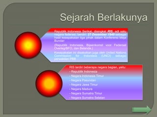 Republik Indonesia Serikat, disingkat RIS, adl satu
negara federasi, berdiri: 27 Desember 1949 sebagai
hasil kesepakatan tiga pihak dalam Konferensi Meja
Bundar:
(Republik Indonesia, Bijeenkomst voor Federaal
Overleg/BFO, dan Belanda.)
Kesepakatan ini disaksikan juga oleh United Nations
Commission for Indonesia (UNCI) sebagai
perwakilan PBB

          RIS terdiri beberapa negara bagian, yaitu:
          - Republik Indonesia
          - Negara Indonesia Timur
          - Negara Pasundan
          - Negara Jawa Timur
          - Negara Madura
          - Negara Sumatra Timur
          - Negara Sumatra Selatan
 