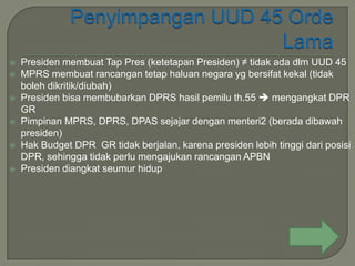    Presiden membuat Tap Pres (ketetapan Presiden) ≠ tidak ada dlm UUD 45
   MPRS membuat rancangan tetap haluan negara yg bersifat kekal (tidak
    boleh dikritik/diubah)
   Presiden bisa membubarkan DPRS hasil pemilu th.55  mengangkat DPR
    GR
   Pimpinan MPRS, DPRS, DPAS sejajar dengan menteri2 (berada dibawah
    presiden)
   Hak Budget DPR GR tidak berjalan, karena presiden lebih tinggi dari posisi
    DPR, sehingga tidak perlu mengajukan rancangan APBN
   Presiden diangkat seumur hidup
 
