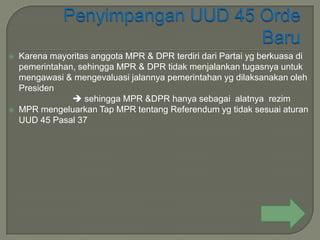    Karena mayoritas anggota MPR & DPR terdiri dari Partai yg berkuasa di
    pemerintahan, sehingga MPR & DPR tidak menjalankan tugasnya untuk
    mengawasi & mengevaluasi jalannya pemerintahan yg dilaksanakan oleh
    Presiden
                 sehingga MPR &DPR hanya sebagai alatnya rezim
   MPR mengeluarkan Tap MPR tentang Referendum yg tidak sesuai aturan
    UUD 45 Pasal 37
 