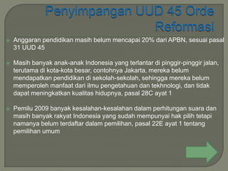    Anggaran pendidikan masih belum mencapai 20% dari APBN, sesuai pasal
    31 UUD 45

   Masih banyak anak-anak Indonesia yang terlantar di pinggir-pinggir jalan,
    terutama di kota-kota besar, contohnya Jakarta, mereka belum
    mendapatkan pendidikan di sekolah-sekolah, sehingga mereka belum
    memperoleh manfaat dari ilmu pengetahuan dan tekhnologi, dan tidak
    dapat meningkatkan kualitas hidupnya, pasal 28C ayat 1

   Pemilu 2009 banyak kesalahan-kesalahan dalam perhitungan suara dan
    masih banyak rakyat Indonesia yang sudah mempunyai hak pilih tetapi
    namanya belum terdaftar dalam pemilihan, pasal 22E ayat 1 tentang
    pemilihan umum
 