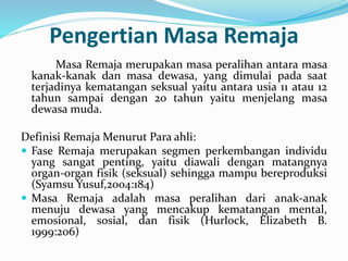 Pengertian Masa Remaja
Masa Remaja merupakan masa peralihan antara masa
kanak-kanak dan masa dewasa, yang dimulai pada saat
terjadinya kematangan seksual yaitu antara usia 11 atau 12
tahun sampai dengan 20 tahun yaitu menjelang masa
dewasa muda.
Definisi Remaja Menurut Para ahli:
 Fase Remaja merupakan segmen perkembangan individu
yang sangat penting, yaitu diawali dengan matangnya
organ-organ fisik (seksual) sehingga mampu bereproduksi
(Syamsu Yusuf,2004:184)
 Masa Remaja adalah masa peralihan dari anak-anak
menuju dewasa yang mencakup kematangan mental,
emosional, sosial, dan fisik (Hurlock, Elizabeth B.
1999:206)
 