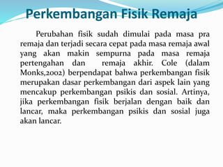 Perkembangan Fisik Remaja
Perubahan fisik sudah dimulai pada masa pra
remaja dan terjadi secara cepat pada masa remaja awal
yang akan makin sempurna pada masa remaja
pertengahan dan remaja akhir. Cole (dalam
Monks,2002) berpendapat bahwa perkembangan fisik
merupakan dasar perkembangan dari aspek lain yang
mencakup perkembangan psikis dan sosial. Artinya,
jika perkembangan fisik berjalan dengan baik dan
lancar, maka perkembangan psikis dan sosial juga
akan lancar.
 
