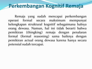 Perkembangan Kognitif Remaja
Remaja yang sudah mencapai perkembangan
operasi formal secara maksimum mempunyai
kelengkapan struktural kognitif sebagaimana halnya
orang dewasa. Namun, hal ini tidak berarti bahwa
pemikiran (thingking) remaja dengan penalaran
formal (formal reasoning) sama baiknya dengan
pemikiran actual orang dewasa karena hanya secara
potensial sudah tercapai.
 