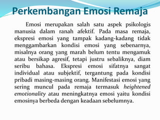 Perkembangan Emosi Remaja
Emosi merupakan salah satu aspek psikologis
manusia dalam ranah afektif. Pada masa remaja,
ekspresi emosi yang tampak kadang-kadang tidak
menggambarkan kondisi emosi yang sebenarnya,
misalnya orang yang marah belum tentu mengamuk
atau bersikap agresif, tetapi justru sebaliknya, diam
seribu bahasa. Ekspresi emosi sifatnya sangat
individual atau subjektif, tergantung pada kondisi
pribadi masing-masing orang. Manifestasi emosi yang
sering muncul pada remaja termasuk heightened
emotionality atau meningkatnya emosi yaitu kondisi
emosinya berbeda dengan keadaan sebelumnya.
 