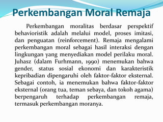 Perkembangan Moral Remaja
Perkembangan moralitas berdasar perspektif
behavioristik adalah melalui model, proses imitasi,
dan penguatan (reinforcement). Remaja mengalami
perkembangan moral sebagai hasil interaksi dengan
lingkungan yang menyediakan model perilaku moral.
Juhasz (dalam Furhmann, 1990) menemukan bahwa
gender, status sosial ekonomi dan karakteristik
kepribadian dipengaruhi oleh faktor-faktor eksternal.
Sebagai contoh, ia menemukan bahwa faktor-faktor
eksternal (orang tua, teman sebaya, dan tokoh agama)
berpengaruh terhadap perkembangan remaja,
termasuk perkembangan moranya.
 