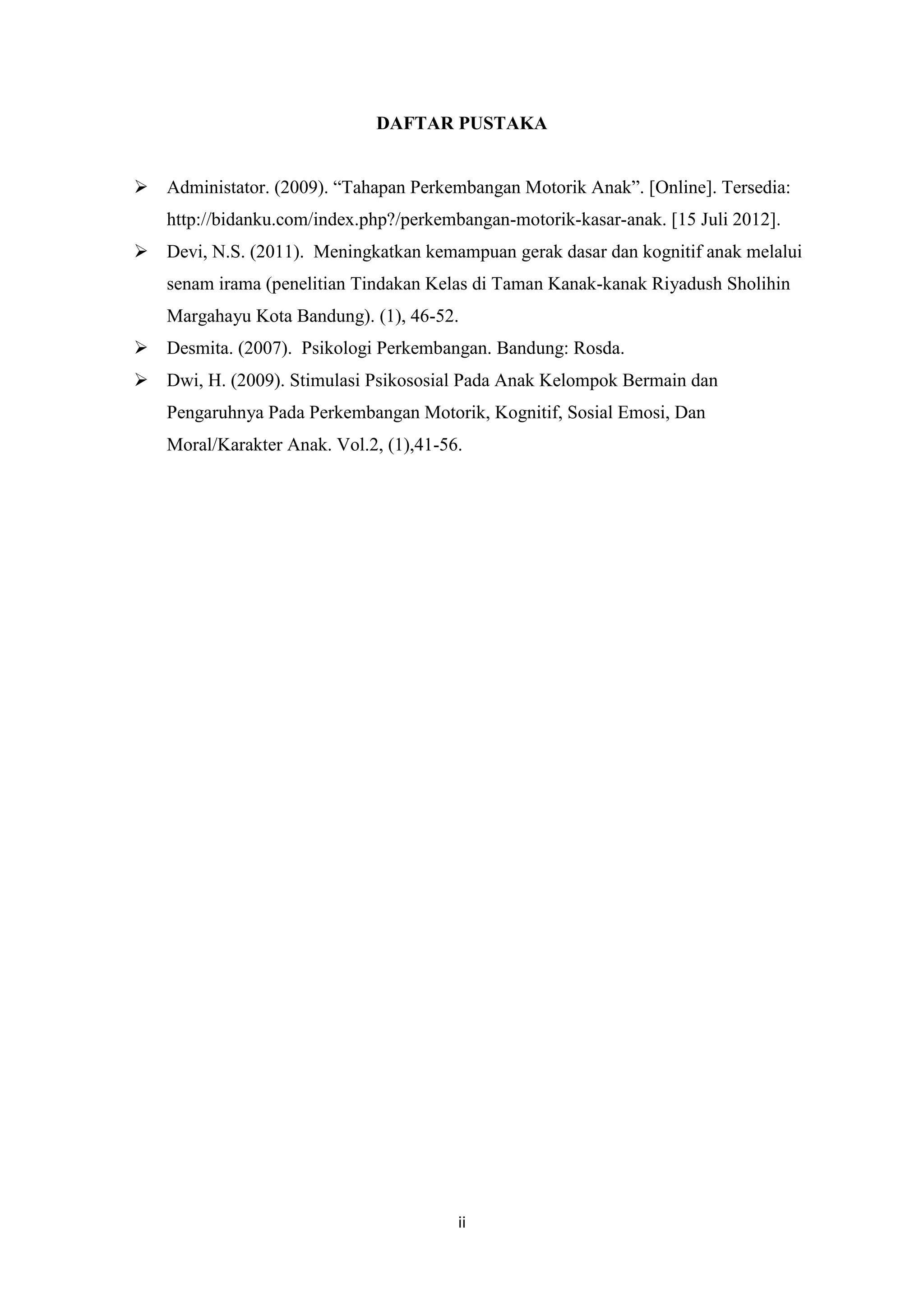 DAFTAR PUSTAKA
 Administator. (2009). “Tahapan Perkembangan Motorik Anak”. [Online]. Tersedia:
http://bidanku.com/index.php?/perkembangan-motorik-kasar-anak. [15 Juli 2012].
 Devi, N.S. (2011). Meningkatkan kemampuan gerak dasar dan kognitif anak melalui
senam irama (penelitian Tindakan Kelas di Taman Kanak-kanak Riyadush Sholihin
Margahayu Kota Bandung). (1), 46-52.
 Desmita. (2007). Psikologi Perkembangan. Bandung: Rosda.
 Dwi, H. (2009). Stimulasi Psikososial Pada Anak Kelompok Bermain dan
Pengaruhnya Pada Perkembangan Motorik, Kognitif, Sosial Emosi, Dan
Moral/Karakter Anak. Vol.2, (1),41-56.

ii

 