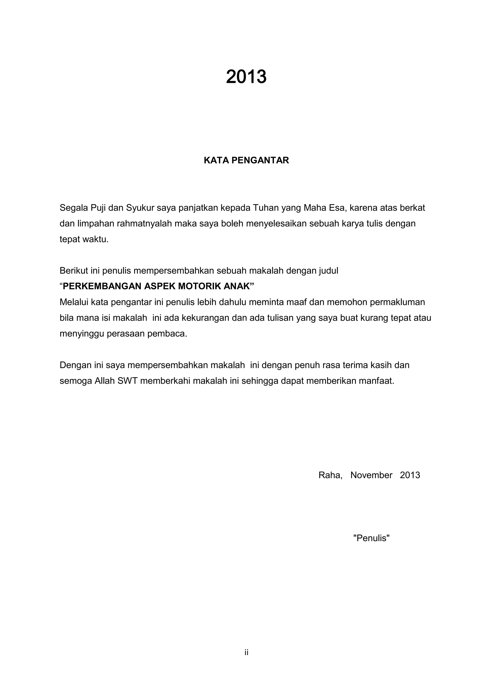 2013

KATA PENGANTAR

Segala Puji dan Syukur saya panjatkan kepada Tuhan yang Maha Esa, karena atas berkat
dan limpahan rahmatnyalah maka saya boleh menyelesaikan sebuah karya tulis dengan
tepat waktu.

Berikut ini penulis mempersembahkan sebuah makalah dengan judul
“PERKEMBANGAN ASPEK MOTORIK ANAK”
Melalui kata pengantar ini penulis lebih dahulu meminta maaf dan memohon permakluman
bila mana isi makalah ini ada kekurangan dan ada tulisan yang saya buat kurang tepat atau
menyinggu perasaan pembaca.

Dengan ini saya mempersembahkan makalah ini dengan penuh rasa terima kasih dan
semoga Allah SWT memberkahi makalah ini sehingga dapat memberikan manfaat.

Raha, November 2013

"Penulis"

ii

 
