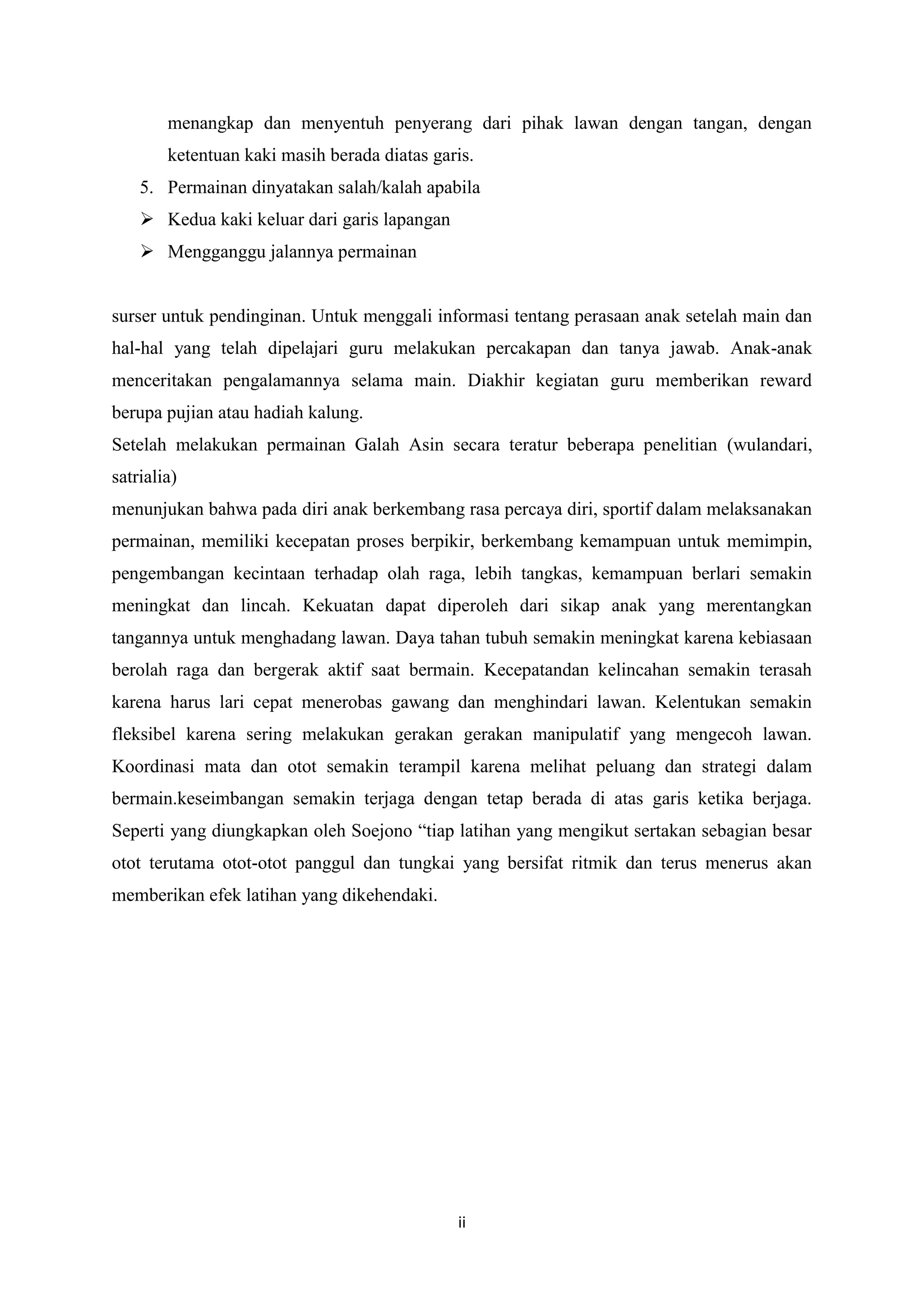 menangkap dan menyentuh penyerang dari pihak lawan dengan tangan, dengan
ketentuan kaki masih berada diatas garis.
5. Permainan dinyatakan salah/kalah apabila
 Kedua kaki keluar dari garis lapangan
 Mengganggu jalannya permainan

surser untuk pendinginan. Untuk menggali informasi tentang perasaan anak setelah main dan
hal-hal yang telah dipelajari guru melakukan percakapan dan tanya jawab. Anak-anak
menceritakan pengalamannya selama main. Diakhir kegiatan guru memberikan reward
berupa pujian atau hadiah kalung.
Setelah melakukan permainan Galah Asin secara teratur beberapa penelitian (wulandari,
satrialia)
menunjukan bahwa pada diri anak berkembang rasa percaya diri, sportif dalam melaksanakan
permainan, memiliki kecepatan proses berpikir, berkembang kemampuan untuk memimpin,
pengembangan kecintaan terhadap olah raga, lebih tangkas, kemampuan berlari semakin
meningkat dan lincah. Kekuatan dapat diperoleh dari sikap anak yang merentangkan
tangannya untuk menghadang lawan. Daya tahan tubuh semakin meningkat karena kebiasaan
berolah raga dan bergerak aktif saat bermain. Kecepatandan kelincahan semakin terasah
karena harus lari cepat menerobas gawang dan menghindari lawan. Kelentukan semakin
fleksibel karena sering melakukan gerakan gerakan manipulatif yang mengecoh lawan.
Koordinasi mata dan otot semakin terampil karena melihat peluang dan strategi dalam
bermain.keseimbangan semakin terjaga dengan tetap berada di atas garis ketika berjaga.
Seperti yang diungkapkan oleh Soejono “tiap latihan yang mengikut sertakan sebagian besar
otot terutama otot-otot panggul dan tungkai yang bersifat ritmik dan terus menerus akan
memberikan efek latihan yang dikehendaki.

ii

 