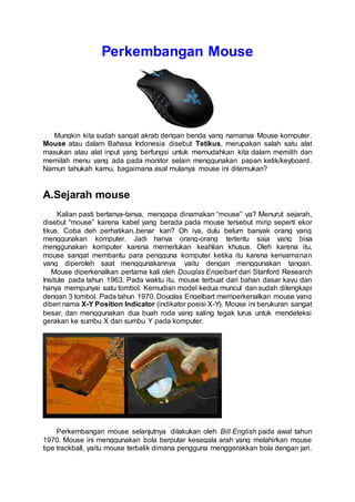 Perkembangan Mouse 
Mungkin kita sudah sangat akrab dengan benda yang namanya Mouse komputer. 
Mouse atau dalam Bahasa Indonesia disebut Tetikus, merupakan salah satu alat 
masukan atau alat input yang berfungsi untuk memudahkan kita dalam memilih dan 
memilah menu yang ada pada monitor selain menggunakan papan ketik/keyboard. 
Namun tahukah kamu, bagaimana asal mulanya mouse ini ditemukan? 
A.Sejarah mouse 
Kalian pasti bertanya-tanya, mengapa dinamakan “mouse” ya? Menurut sejarah, 
disebut “mouse” karena kabel yang berada pada mouse tersebut mirip seperti ekor 
tikus. Coba deh perhatikan..benar kan? Oh iya, dulu belum banyak orang yang 
menggunakan komputer. Jadi hanya orang-orang tertentu saja yang bisa 
menggunakan komputer karena memerlukan keahlian khusus. Oleh karena itu, 
mouse sangat membantu para pengguna komputer ketika itu karena kenyamanan 
yang diperoleh saat menggunakannya yaitu dengan menggunakan tangan. 
Mouse diperkenalkan pertama kali oleh Douglas Engelbart dari Stanford Research 
Insitute pada tahun 1963. Pada waktu itu, mouse terbuat dari bahan dasar kayu dan 
hanya mempunyai satu tombol. Kemudian model kedua muncul dan sudah dilengkapi 
dengan 3 tombol. Pada tahun 1970, Douglas Engelbart memperkenalkan mouse yang 
diberi nama X-Y Position Indicator (indikator posisi X-Y). Mouse ini berukuran sangat 
besar, dan menggunakan dua buah roda yang saling tegak lurus untuk mendeteksi 
gerakan ke sumbu X dan sumbu Y pada komputer. 
Perkembangan mouse selanjutnya dilakukan oleh Bill English pada awal tahun 
1970. Mouse ini menggunakan bola berputar kesegala arah yang melahirkan mouse 
tipe trackball, yaitu mouse terbalik dimana pengguna menggerakkan bola dengan jari. 
 