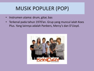 MUSIK POPULER (POP)
• Instrumen utama: drum, gitar, bas
• Terkenal pada tahun 1970’an. Grup yang muncul ialah Koes
Plus. Yang lainnya adalah Panbers, Mercy’s dan D’Lloyd.
 
