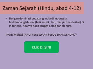 Zaman Sejarah (Hindu, abad 4-12)
• Dengan dominasi pedagang India di Indonesia,
berkembanglah seni (baik musik, tari, maupun arsitektur) di
Indonesia. Adanya nada tangga pelog dan slendro.
INGIN MENGETAHUI PERBEDAAN PELOG DAN SLENDRO?
KLIK DI SINI
 