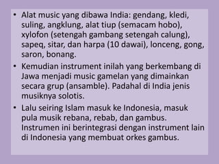 • Alat music yang dibawa India: gendang, kledi,
suling, angklung, alat tiup (semacam hobo),
xylofon (setengah gambang setengah calung),
sapeq, sitar, dan harpa (10 dawai), lonceng, gong,
saron, bonang.
• Kemudian instrument inilah yang berkembang di
Jawa menjadi music gamelan yang dimainkan
secara grup (ansamble). Padahal di India jenis
musiknya solotis.
• Lalu seiring Islam masuk ke Indonesia, masuk
pula musik rebana, rebab, dan gambus.
Instrumen ini berintegrasi dengan instrument lain
di Indonesia yang membuat orkes gambus.
 
