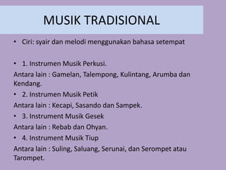 MUSIK TRADISIONAL
• Ciri: syair dan melodi menggunakan bahasa setempat
• 1. Instrumen Musik Perkusi.
Antara lain : Gamelan, Talempong, Kulintang, Arumba dan
Kendang.
• 2. Instrumen Musik Petik
Antara lain : Kecapi, Sasando dan Sampek.
• 3. Instrument Musik Gesek
Antara lain : Rebab dan Ohyan.
• 4. Instrument Musik Tiup
Antara lain : Suling, Saluang, Serunai, dan Serompet atau
Tarompet.
 