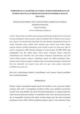 1
PERKEMBANGAN AKADEMIK, DAN SOSIAL MURID-MURID BERMASALAH
PENDENGARAN DALAM PROGRAM INTEGRASI PENDIDIKAN KHAS DI
MALAYSIA
MOHD HANAFI MOHD YASIN, HASNAH TORAN, MOHD SAFANI BARI &
MASHITHAH KHALID
Fakulti Pendidikan
Universiti Kebangsaan Malaysia
Abstrak: Tujuan kajian ini adalah untuk meninjau perkembangan akademik dan sosial murid
masalah pendengaran dalam program integrasi pendidikan khas di Malaysia dari persepsi
guru. Kajian ini berbentuk kajian kuantitatif, dan data dikumpul menggunakan borang soal
selidik. Responden kajian adalah terdiri daripada guru sekolah yang terlibat dengan
program integrasi masalah pendengaran yang mewakili seramai 49 orang guru. Data di
analisis menggunakan IBM Statistical Package for Social Science 20 (IBM SPSS) bagi
mendapatakm min dan sisihan piawai. Hasil kajian mendapati bahawa kedua-dua
perkembangan iaitu akademik, dan sosial pelajar mempunyai perkembangan yang baik
setelah melalui program integrasi. Sehubungan dengan ibu adalah dicadagkan bahaw
program seperti program integrasi terhadap pelajar bermasalah pendengaran adalah lebih
baik dan menambah saik program yang sedia ada agar semua pelajar memperoleh
pendidikan yang sama rata.
Kata kunci: perkembangan akademik, perkembangan sosial, program integrasi pendidikan
khas, masalah pendengaran.
PENGENALAN
Program integrasi menumpukan kepada kognitif dan kemahiran sosial, yang mana objektif
umumnya ialah untuk 1) meningkatkan kemahiran berfikir yang melibatkan penyelesaian
masalah sosial yang dihadapi oleh murid bermasalah pendengaran, 2) mengajar bagaimana
untuk mencari penyelesaian masalah, 3) memperbaiki sosial, emosi, dan penyesuai personal,
dan 4) memperbaiki atmosfera bilik darjah: interaksi dengan guru dan rakan bermasalah
pendengaran Suarez (2000). Melalui penglibatan program seperti ni akan membantu belajar
 