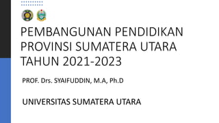 PEMBANGUNAN PENDIDIKAN
PROVINSI SUMATERA UTARA
TAHUN 2021-2023
PROF. Drs. SYAIFUDDIN, M.A, Ph.D
UNIVERSITAS SUMATERA UTARA
 