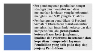 • Era pembangunan pendidikan sangat
strategis dan menentukan dalam
meletakkan landasan yang kokoh untuk
menghasilkan SDM yang berkualitas.
• Pembangunan pendidikan di Provinsi
Sumatera Utara harus diarahkan untuk
menghasilkan insan Indonesia cerdas dan
kompetitif melalui peningkatan
ketersediaan, keterjangkauan,
kualitas dan relevansi, kesetaraan dan
kepastian memperoleh layanan
Pendidikan yang baik pada tiap-tiap
jenjang Pendidikan.
 