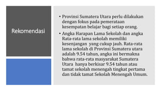 Rekomendasi
• Provinsi Sumatera Utara perlu dilakukan
dengan fokus pada pemerataan
kesempatan belajar bagi setiap orang.
• Angka Harapan Lama Sekolah dan angka
Rata-rata lama sekolah memiliki
kesenjangan yang cukup jauh. Rata-rata
lama sekolah di Provinsi Sumatera utara
adalah 9.54 tahun, angka ini bermakna
bahwa rata-rata masyarakat Sumatera
Utara hanya berkisar 9.54 tahun atau
tamat sekolah menengah tingkat pertama
dan tidak tamat Sekolah Menengah Umum.
 