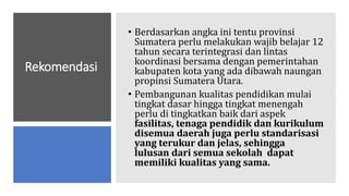 Rekomendasi
• Berdasarkan angka ini tentu provinsi
Sumatera perlu melakukan wajib belajar 12
tahun secara terintegrasi dan lintas
koordinasi bersama dengan pemerintahan
kabupaten kota yang ada dibawah naungan
propinsi Sumatera Utara.
• Pembangunan kualitas pendidikan mulai
tingkat dasar hingga tingkat menengah
perlu di tingkatkan baik dari aspek
fasilitas, tenaga pendidik dan kurikulum
disemua daerah juga perlu standarisasi
yang terukur dan jelas, sehingga
lulusan dari semua sekolah dapat
memiliki kualitas yang sama.
 