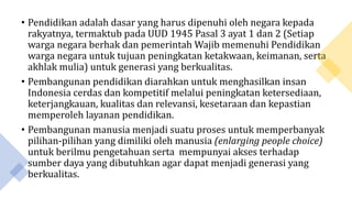 • Pendidikan adalah dasar yang harus dipenuhi oleh negara kepada
rakyatnya, termaktub pada UUD 1945 Pasal 3 ayat 1 dan 2 (Setiap
warga negara berhak dan pemerintah Wajib memenuhi Pendidikan
warga negara untuk tujuan peningkatan ketakwaan, keimanan, serta
akhlak mulia) untuk generasi yang berkualitas.
• Pembangunan pendidikan diarahkan untuk menghasilkan insan
Indonesia cerdas dan kompetitif melalui peningkatan ketersediaan,
keterjangkauan, kualitas dan relevansi, kesetaraan dan kepastian
memperoleh layanan pendidikan.
• Pembangunan manusia menjadi suatu proses untuk memperbanyak
pilihan-pilihan yang dimiliki oleh manusia (enlarging people choice)
untuk berilmu pengetahuan serta mempunyai akses terhadap
sumber daya yang dibutuhkan agar dapat menjadi generasi yang
berkualitas.
 