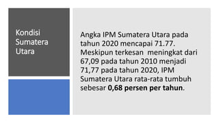 Kondisi
Sumatera
Utara
Angka IPM Sumatera Utara pada
tahun 2020 mencapai 71.77.
Meskipun terkesan meningkat dari
67,09 pada tahun 2010 menjadi
71,77 pada tahun 2020, IPM
Sumatera Utara rata-rata tumbuh
sebesar 0,68 persen per tahun.
 