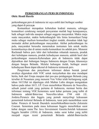 PERKEMBANGAN PERS DI INDONESIA
Oleh: Hendi Harefa
perkembangan pers di indonesia ini saya ambil dari berbagai sumber
yang dapat di percaya
Komunikasi merupakan kebutuhan kodrati manusia, sehingga
komunikasi cenderung menjadi persyaratan mutlak bagi kemajuannya,
baik sebagai individu maupun sebagai anggota masyarakat. Makin maju
suatu masyarakat, makin berkembanglah lalu lintas komunikasi.Tatap
muka sebagai medium komunikasi tingkat rendah, dirasakan tidak lagi
memadai akibat perkembangan masyarakat. Akibat perkembangan itu
pula, masyarakat berusaha menemukan instrumen lain untuk media
komunikasinya dan di antara media komunikasi itu adalah pers. Menurut
Rachmadi bahwa pers lahir dari kebutuhan rohaniah manusia, produk
dari kehidupan manusia, produk kebudayaan manusia, adalah hasil dari
perkembangan manusia.Keberadaan pers di Indonesia tidak dapat
dipisahkan dari hubungan bangsa Indonesia dengan Eropa, khususnya
dengan bangsa Belanda. Melalui hubungan itulah, berbagai anasir
kebudayaan Barat dapat dikenal di Indonesia termasuk pers.
Pengiriman dan penyebaran informasi dalam bentuk jurnal
awalnya digunakan oleh VOC untuk menyalurkan dan atau mendapat
berita, baik dari Eropa maupun dari pos-pos perdagangan Belanda yang
tersebar di Nusantara yang menurut Von Veber telah berlangsung sejak
tahun 1615.Hal ini dipertegas oleh Muhtar Lubis dengan mengatakan
bahwa pada tahun 1615, J.P. Coen menerbitkan Memorie de Nouvelles,
sebuah jurnal cetak yang pertama di Indonesia, memuat berita dan
informasi tentang VOC.Sementara surat kabar pertama yang terbit di
Indonesia adalah Bataviase Nouvelles tahun 1744 oleh J.E.
Jordens.Perancis dan Inggris yang pernah menyelingi kekuasaan
pemerintah kolonial Belanda di Indonesia, turut pula menerbitkan surat
kabar. Perancis di bawah Daendels menerbitkanBataviasche Zoloniale
Courant. Sementara pada masa kekuasaan Inggris menerbitkan surat
kabar dengan nama The Java Government Gazette.Setelah kekuasaan
Inggris berakhir (1816) di Indonesia, maka surat kabar yang terbit
menjadi organ resmi pemerintah Belanda adalah Bataviasche
 