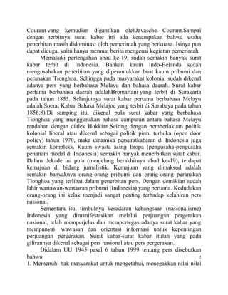 Courant yang kemudian digantikan olehJavasche Courant.Sampai
dengan terbitnya surat kabar ini ada kenampakan bahwa usaha
penerbitan masih didominasi oleh pemerintah yang berkuasa. Isinya pun
dapat diduga, yaitu hanya memuat berita mengenai kegiatan pemerintah.
Memasuki pertengahan abad ke-19, sudah semakin banyak surat
kabar terbit di Indonesia. Bahkan kaum Indo-Belanda sudah
mengusahakan penerbitan yang diperuntukkan buat kaum pribumi dan
peranakan Tionghoa. Sehingga pada masyarakat kolonial sudah dikenal
adanya pers yang berbahasa Melayu dan bahasa daerah. Surat kabar
pertama berbahasa daerah adalahBromartani yang terbit di Surakarta
pada tahun 1855. Selanjutnya surat kabar pertama berbahasa Melayu
adalah Soerat Kabar Bahasa Melajoe yang terbit di Surabaya pada tahun
1856.8) Di samping itu, dikenal pula surat kabar yang berbahasa
Tionghoa yang menggunakan bahasa campuran antara bahasa Melayu
rendahan dengan dialek Hokkian.Seiring dengan pemberlakuan politik
kolonial liberal atau dikenal sebagai politik pintu terbuka (open door
policy) tahun 1970, maka dinamika persuratkabaran di Indonesia juga
semakin kompleks. Kaum swasta asing Eropa (pengusaha-pengusaha
penanam modal di Indonesia) semakin banyak menerbitkan surat kabar.
Dalam dekade ini pula (menjelang berakhirnya abad ke-19), terdapat
kemajuan di bidang jurnalistik. Kemajuan yang dimaksud adalah
semakin banyaknya orang-orang pribumi dan orang-orang peranakan
Tionghoa yang terlibat dalam penerbitan pers. Dengan demikian sudah
lahir wartawan-wartawan pribumi (Indonesia) yang pertama. Kedudukan
orang-orang ini kelak menjadi sangat penting terhadap kelahiran pers
nasional.
Sementara itu, timbulnya kesadaran kebangsaan (nasionalisme)
Indonesia yang dimanifestasikan melalui perjuangan pergerakan
nasional, telah memperjelas dan mempertegas adanya surat kabar yang
mempunyai wawasan dan orientasi informasi untuk kepentingan
perjuangan pergerakan. Surat kabar-surat kabar itulah yang pada
gilirannya dikenal sebagai pers nasional atau pers pergerakan.
Didalam UU 1945 pasal 6 tahun 1999 tentang pers disebutkan
bahwa :
1. Memenuhi hak masyarakat untuk mengetahui, menegakkan nilai-nilai
 