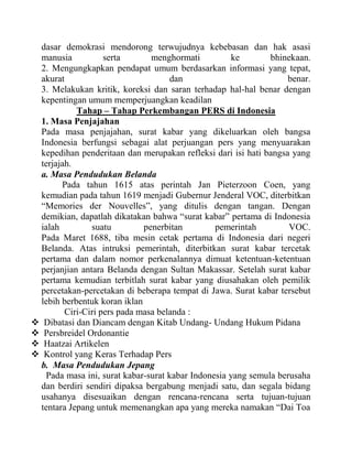 dasar demokrasi mendorong terwujudnya kebebasan dan hak asasi
manusia serta menghormati ke bhinekaan.
2. Mengungkapkan pendapat umum berdasarkan informasi yang tepat,
akurat dan benar.
3. Melakukan kritik, koreksi dan saran terhadap hal-hal benar dengan
kepentingan umum memperjuangkan keadilan
Tahap – Tahap Perkembangan PERS di Indonesia
1. Masa Penjajahan
Pada masa penjajahan, surat kabar yang dikeluarkan oleh bangsa
Indonesia berfungsi sebagai alat perjuangan pers yang menyuarakan
kepedihan penderitaan dan merupakan refleksi dari isi hati bangsa yang
terjajah.
a. Masa Pendudukan Belanda
Pada tahun 1615 atas perintah Jan Pieterzoon Coen, yang
kemudian pada tahun 1619 menjadi Gubernur Jenderal VOC, diterbitkan
“Memories der Nouvelles”, yang ditulis dengan tangan. Dengan
demikian, dapatlah dikatakan bahwa “surat kabar” pertama di Indonesia
ialah suatu penerbitan pemerintah VOC.
Pada Maret 1688, tiba mesin cetak pertama di Indonesia dari negeri
Belanda. Atas intruksi pemerintah, diterbitkan surat kabar tercetak
pertama dan dalam nomor perkenalannya dimuat ketentuan-ketentuan
perjanjian antara Belanda dengan Sultan Makassar. Setelah surat kabar
pertama kemudian terbitlah surat kabar yang diusahakan oleh pemilik
percetakan-percetakan di beberapa tempat di Jawa. Surat kabar tersebut
lebih berbentuk koran iklan
Ciri-Ciri pers pada masa belanda :
 Dibatasi dan Diancam dengan Kitab Undang- Undang Hukum Pidana
 Persbreidel Ordonantie
 Haatzai Artikelen
 Kontrol yang Keras Terhadap Pers
b. Masa Pendudukan Jepang
Pada masa ini, surat kabar-surat kabar Indonesia yang semula berusaha
dan berdiri sendiri dipaksa bergabung menjadi satu, dan segala bidang
usahanya disesuaikan dengan rencana-rencana serta tujuan-tujuan
tentara Jepang untuk memenangkan apa yang mereka namakan “Dai Toa
 