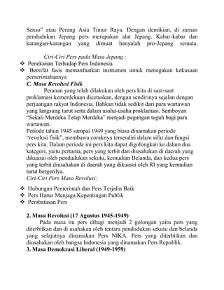 Senso” atau Perang Asia Timur Raya. Dengan demikian, di zaman
pendudukan Jepang pers merupakan alat Jepang. Kabar-kabar dan
karangan-karangan yang dimuat hanyalah pro-Jepang semata.
Ciri-Ciri Pers pada Masa Jepang :
 Penekanan Terhadap Pers Indonesia
 Bersifat fasis memanfaatkan instrumen untuk menegakan kekusaan
pemerintahannya
C. Masa Revolusi Fisik
Peranan yang telah dilakukan oleh pers kita di saat-saat
proklamasi kemerdekaan dicetuskan, dengan sendirinya sejalan dengan
perjuangan rakyat Indonesia. Bahkan tidak sedikit dari para wartawan
yang langsung turut serta dalam usaha-usaha proklamasi. Semboyan
“Sekali Merdeka Tetap Merdeka” menjadi pegangan teguh bagi para
wartawan.
Periode tahun 1945 sampai 1949 yang biasa dinamakan periode
“revolusi fisik”, membawa coraknya tersendiri dalam sifat dan fungsi
pers kita. Dalam periode ini pers kita dapat digolongkan ke dalam dua
kategori, yaitu pertama, pers yang terbit dan diusahakan di daerah yang
dikuasai oleh pendudukan sekutu, kemudian Belanda, dan kedua pers
yang terbit diusahakan di daerah yang dikuasai oleh RI yang kemudian
turut bergerilya.
Ciri-Ciri Pers Masa Revolusi:
 Hubungan Pemerintah dan Pers Terjalin Baik
 Pers Harus Menjaga Kepentingan Publik
 Pembatasan Pers
2. Masa Revolusi (17 Agustus 1945-1949)
Pada masa itu pers dibagi menjadi 2 golongan yaitu pers yang
diterbitkan dan di usahakan oleh tentara pendudukan sekutu dan belanda
yang selajutnya dinamakan Pers NIKA. Pers yang diterbitkan dan
diusahakan oleh bangsa Indonesia yang dinamakan Pers Republik.
3. Masa Demokrasi Liberal (1949-1959)
 