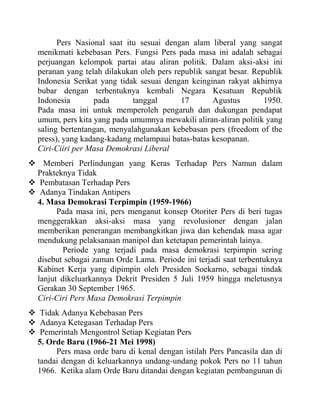 Pers Nasional saat itu sesuai dengan alam liberal yang sangat
menikmati kebebasan Pers. Fungsi Pers pada masa ini adalah sebagai
perjuangan kelompok partai atau aliran politik. Dalam aksi-aksi ini
peranan yang telah dilakukan oleh pers republik sangat besar. Republik
Indonesia Serikat yang tidak sesuai dengan keinginan rakyat akhirnya
bubar dengan terbentuknya kembali Negara Kesatuan Republik
Indonesia pada tanggal 17 Agustus 1950.
Pada masa ini untuk memperoleh pengaruh dan dukungan pendapat
umum, pers kita yang pada umumnya mewakili aliran-aliran politik yang
saling bertentangan, menyalahgunakan kebebasan pers (freedom of the
press), yang kadang-kadang melampaui batas-batas kesopanan.
Ciri-Ciiri per Masa Demokrasi Liberal
 Memberi Perlindungan yang Keras Terhadap Pers Namun dalam
Prakteknya Tidak
 Pembatasan Terhadap Pers
 Adanya Tindakan Antipers
4. Masa Demokrasi Terpimpin (1959-1966)
Pada masa ini, pers menganut konsep Otoriter Pers di beri tugas
menggerakkan aksi-aksi masa yang revolusioner dengan jalan
memberikan penerangan membangkitkan jiwa dan kehendak masa agar
mendukung pelaksanaan manipol dan ketetapan pemerintah lainya.
Periode yang terjadi pada masa demokrasi terpimpin sering
disebut sebagai zaman Orde Lama. Periode ini terjadi saat terbentuknya
Kabinet Kerja yang dipimpin oleh Presiden Soekarno, sebagai tindak
lanjut dikeluarkannya Dekrit Presiden 5 Juli 1959 hingga meletusnya
Gerakan 30 September 1965.
Ciri-Ciri Pers Masa Demokrasi Terpimpin
 Tidak Adanya Kebebasan Pers
 Adanya Ketegasan Terhadap Pers
 Pemerintah Mengontrol Setiap Kegiatan Pers
5. Orde Baru (1966-21 Mei 1998)
Pers masa orde baru di kenal dengan istilah Pers Pancasila dan di
tandai dengan di keluarkannya undang-undang pokok Pers no 11 tahun
1966. Ketika alam Orde Baru ditandai dengan kegiatan pembangunan di
 