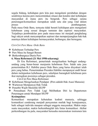 segala bidang, kehidupan pers kita pun mengalami perubahan dengan
sendirinya karena pers mencerminkan situasi dan kondisi dari kehidupan
masyarakat di mana pers itu bergerak. Pers sebagai sarana
penerangan/komunikasi merupakan salah satu alat yang vital dalam
proses pembangunan.
Pada masa Orde Baru, ternyata tidak berarti kehidupan pers mengalami
kebebasan yang sesuai dengan tuntutan dan aspirasi masyarakat.
Terjadinya pembredelan pers pada masa-masa ini menjadi penghalang
bagi rakyat untuk menyampaikan aspirasi dan memperjuangkan hak-hak
asasinya dalam kehidupan bermasyarakat, berbangsa, dan bernegara.
Ciri-Ciri Pers Masa Orde Baru
 Kebebasan Terhadap Pers
 Pers Masa itu Sangat Buram
 Berkembangnya Dunia Pers
6. Masa Reformasi (21 Mei 1998-sekarang)
Di Era Reformasi, pemerintah mengeluarkan berbagai undang-
undang yang benar-benar menjamin kebebasan Pers. Salah satu jasa
pemerintahan B.J. Habibie pasca Orde Baru yang harus disyukuri ialah
pers yang bebas. Pemerintahan Presiden Habibie mempunyai andil besar
dalam melepaskan kebebasan pers, sekalipun barangkali kebebasan pers
ikut merugikan posisinya sebagai presiden.
Ciri-Ciri Pers Masa Reformasi
 Kebebasan Mengeluarkan Pendapat (Pers adalah Hak Asasi Manusia)
 Wartawan Mempunyai Hak Tolak
 Penerbit Wajib Memiliki SIUPP
 Perusahaan Pers Tidak Lagi Melibatkan Diri ke Departemen
Penerangan untuk Mendapat SIUPP
Kesimpulan:
Komunikasi merupakan kebutuhan kodrati manusia, sehingga
komunikasi cenderung menjadi persyaratan mutlak bagi kemajuannya,
baik sebagai individu maupun sebagai anggota masyarakat. Makin maju
suatu masyarakat, makin berkembanglah lalu lintas komunikasi. Akibat
perkembangan itu pula, masyarakat berusaha menemukan instrumen lain
 