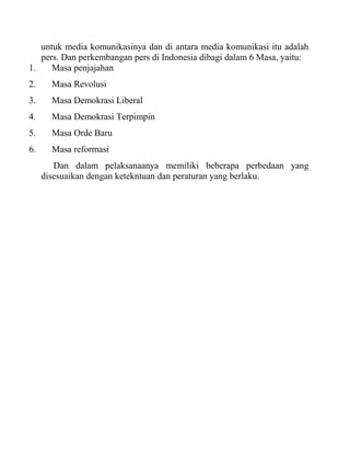 untuk media komunikasinya dan di antara media komunikasi itu adalah
pers. Dan perkembangan pers di Indonesia dibagi dalam 6 Masa, yaitu:
1. Masa penjajahan
2. Masa Revolusi
3. Masa Demokrasi Liberal
4. Masa Demokrasi Terpimpin
5. Masa Orde Baru
6. Masa reformasi
Dan dalam pelaksanaanya memiliki beberapa perbedaan yang
disesuaikan dengan ketekntuan dan peraturan yang berlaku.
 