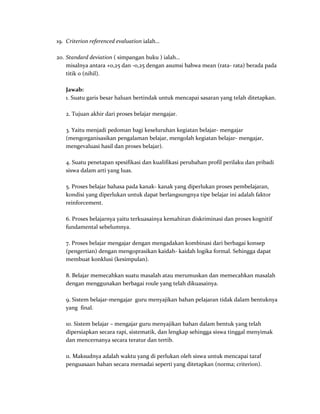 19. Criterion referenced evaluation ialah…
20. Standard deviation ( simpangan buku ) ialah…
misalnya antara +0,25 dan -0,25 dengan asumsi bahwa mean (rata- rata) berada pada
titik 0 (nihil).
Jawab:
1. Suatu garis besar haluan bertindak untuk mencapai sasaran yang telah ditetapkan.
2. Tujuan akhir dari proses belajar mengajar.
3. Yaitu menjadi pedoman bagi keseluruhan kegiatan belajar- mengajar
(mengorganisasikan pengalaman belajar, mengolah kegiatan belajar- mengajar,
mengevaluasi hasil dan proses belajar).
4. Suatu penetapan spesifikasi dan kualifikasi perubahan profil perilaku dan pribadi
siswa dalam arti yang luas.
5. Proses belajar bahasa pada kanak- kanak yang diperlukan proses pembelajaran,
kondisi yang diperlukan untuk dapat berlangsungnya tipe belajar ini adalah faktor
reinforcement.
6. Proses belajarnya yaitu terkuasainya kemahiran diskriminasi dan proses kognitif
fundamental sebelumnya.
7. Proses belajar mengajar dengan mengadakan kombinasi dari berbagai konsep
(pengertian) dengan mengoprasikan kaidah- kaidah logika formal. Sehingga dapat
membuat konklusi (kesimpulan).
8. Belajar memecahkan suatu masalah atau merumuskan dan memecahkan masalah
dengan menggunakan berbagai roule yang telah dikuasainya.
9. Sistem belajar-mengajar guru menyajikan bahan pelajaran tidak dalam bentuknya
yang final.
10. Sistem belajar – mengajar guru menyajikan bahan dalam bentuk yang telah
dipersiapkan secara rapi, sistematik, dan lengkap sehingga siswa tinggal menyimak
dan mencernanya secara teratur dan tertib.
11. Maksudnya adalah waktu yang di perlukan oleh siswa untuk mencapai taraf
penguasaan bahan secara memadai seperti yang ditetapkan (norma; criterion).
 