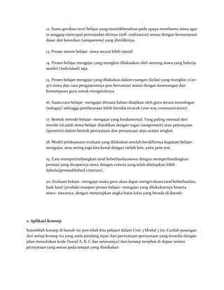12. Suatu gerakan teori belajar yang menitikberatkan pada upaya membantu siswa agar
ia sanggup mencapai perwujudan dirinya (self- realization) sesuai dengan kemampuan
dasar dan keunikan (uniqueness) yang dimilikinya.
13. Proses sistem belajar siswa secara lebih intesif.
14. Proses belajar mengajar yang mungkin dilakuakan oleh seorang siswa yang bekerja
sendiri (individual) saja.
15. Proses belajar mengajar yang dilakukan dalam ruangan (kelas) yang mungkin ±(20-
30) siswa dan cara pengajarannya pun bervareasi sesuai dengan kesenangan dan
kemampuan guru untuk mengelolanya.
16. Suatu cara belajar- mengajar dimana bahan disajikan oleh guru secara monologue
(sologuy) sehingga pembicaraan lebih bersifat terarah (one way communication).
17. Bentuk metode belajar- mengajar yang fundamental. Yang paling esensial dari
metide ini,ialah siswa belajar diarahkan dengan tugas (assignment) atau pertanyaan
(question) dalam bentuk pernyataan dan pertanyaan atau uraian singkat.
18. Model pelaksanaan evaluasi yang dilakukan setelah berakhirnya kegiatan belajar-
mengajar, atau sering juga kita kenal dengan istilah lain, yaitu post test.
19. Cara mempertimbangkan taraf keberhasilansiswa dengan memperbandingkan
prestasi yang dicapainya siswa dengan criteria yang telah ditetapkan lebih
dahulu(presstablished criterion).
20. Evaluasi belajar- mengajar maka guru akan dapat mengevaluasi taraf keberhasilan,
baik hasil (produk) maupun proses belajar- mengajar yang dilakukannya beserta
siswa- siswanya, dengan menetapkan angka batas lulus yang berada di daerah.
2. Aplikasi Konsep
Sejumblah konsep di bawah ini pun telah kita pelajari dalam Unit 3 Modul 3 ini. Carilah pasangan
dari setiap konsep itu yang anda pandang tepat dari pernyataan-pernyataan yang tersedia dengan
jalan menuliskan kode (huruf A, B, C dan seterusnya) dari konsep tersebut di depan nomor
pernyataan yang sesuai pada tempat yang disediakan.
 
