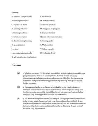 Konsep
A. feedback (umpan balik) L. verification
B. learning experience M. Metode diskusi
C. objective in mind N. Metode ceramah
D. entering behavior O. Pengjaran berprogram
E. learning readiness P. Evaluasi formatif
F. verbal association Q norm reference evaluation
G. discriminating learning R. Passing grade
H. generalization S. Multy method
I. resitasi T. Belajar mandiri
J. sistem pengajaran modul U. Evaluasi reflektif
K. self actualization (realization)
Pernyataan
[K] 1. Sebelum mengajar, Pak Ain selalu memikirkan jenis-jenis kegiatan apa kiranya
yang senyogianya dilakukan siswanya nanti. Sumber-sumber apa yang
dipergunakan serta bagaimana kiranya kegiatan itu dilakukan dan bahan serta
sumber itu diorganisasikan sehingga menunjang terhadap pencapaian tujuan
belajar-mengajar.
[B] 2. Guru yang sudah berpengalaman seperti Pak Iyeng itu, tidak selamanya
membuat rumusan-rumusan tujuan instruksional secara terperinci setiap kali
hendak mengajar, namun hal itu tidaklah berarti bahwa proses kegiatan belajar-
mengajar yang diselenggarakan itu tanpa tujuan tertentu.
[S] 3. Pak Rahmat mengetahui bahwa ada sebagian siswa yang suka menjawab secara
terka-terkaan saja terhadap soal-soal yang disusun dalam bentuk Salah-Benar.
Untuk mendapatkan nilai bersih (net score) dari terkaan itu, maka ia menetapkan
bahwa jumblah butir soal yang dijawab benar harus dikurangi dengan jumblah
butir soal yang dijawab salah.
 