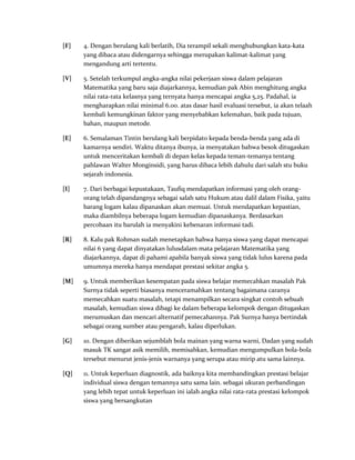 [F] 4. Dengan berulang kali berlatih, Dia terampil sekali menghubungkan kata-kata
yang dibaca atau didengarnya sehingga merupakan kalimat-kalimat yang
mengandung arti tertentu.
[V] 5. Setelah terkumpul angka-angka nilai pekerjaan siswa dalam pelajaran
Matematika yang baru saja diajarkannya, kemudian pak Abin menghitung angka
nilai rata-rata kelasnya yang ternyata hanya mencapai angka 5,25. Padahal, ia
mengharapkan nilai minimal 6.00. atas dasar hasil evaluasi tersebut, ia akan telaah
kembali kemungkinan faktor yang menyebabkan kelemahan, baik pada tujuan,
bahan, maupun metode.
[E] 6. Semalaman Tintin berulang kali berpidato kepada benda-benda yang ada di
kamarnya sendiri. Waktu ditanya ibunya, ia menyatakan bahwa besok ditugaskan
untuk menceritakan kembali di depan kelas kepada teman-temanya tentang
pahlawan Walter Monginsidi, yang harus dibaca lebih dahulu dari salah stu buku
sejarah indonesia.
[I] 7. Dari berbagai kepustakaan, Taufiq mendapatkan informasi yang oleh orang-
orang telah dipandangnya sebagai salah satu Hukum atau dalil dalam Fisika, yaitu
barang logam kalau dipanaskan akan memuai. Untuk mendapatkan kepastian,
maka diambilnya beberapa logam kemudian dipanaskanya. Berdasarkan
percobaan itu barulah ia menyakini kebenaran informasi tadi.
[R] 8. Kalu pak Rohman sudah menetapkan bahwa hanya siswa yang dapat mencapai
nilai 6 yang dapat dinyatakan lulusdalam mata pelajaran Matematika yang
diajarkannya, dapat di pahami apabila banyak siswa yang tidak lulus karena pada
umumnya mereka hanya mendapat prestasi sekitar angka 5.
[M] 9. Untuk memberikan kesempatan pada siswa belajar memecahkan masalah Pak
Surnya tidak seperti biasanya menceramahkan tentang bagaimana caranya
memecahkan suatu masalah, tetapi menampilkan secara singkat contoh sebuah
masalah, kemudian siswa dibagi ke dalam beberapa kelompok dengan ditugaskan
merumuskan dan mencari alternatif pemecahannya. Pak Surnya hanya bertindak
sebagai orang sumber atau pengarah, kalau diperlukan.
[G] 10. Dengan diberikan sejumblah bola mainan yang warna warni, Dadan yang sudah
masuk TK sangat asik memilih, memisahkan, kemudian mengumpulkan bola-bola
tersebut menurut jenis-jenis warnanya yang serupa atau mirip atu sama lainnya.
[Q] 11. Untuk keperluan diagnostik, ada baiknya kita membandingkan prestasi belajar
individual siswa dengan temannya satu sama lain. sebagai ukuran perbandingan
yang lebih tepat untuk keperluan ini ialah angka nilai rata-rata prestasi kelompok
siswa yang bersangkutan
 