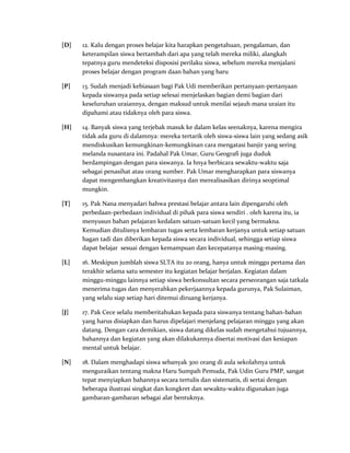 [D] 12. Kalu dengan proses belajar kita harapkan pengetahuan, pengalaman, dan
keterampilan siswa bertambah dari apa yang telah mereka miliki, alangkah
tepatnya guru mendeteksi disposisi perilaku siswa, sebelum mereka menjalani
proses belajar dengan program daan bahan yang baru
[P] 13. Sudah menjadi kebiasaan bagi Pak Udi memberikan pertanyaan-pertanyaan
kepada siswanya pada setiap selesai menjelaskan bagian demi bagian dari
keseluruhan uraiannya, dengan maksud untuk menilai sejauh mana uraian itu
dipahami atau tidaknya oleh para siswa.
[H] 14. Banyak siswa yang terjebak masuk ke dalam kelas seenaknya, karena mengira
tidak ada guru di dalamnya: mereka tertarik oleh siswa-siswa lain yang sedang asik
mendiskusikan kemungkinan-kemungkinan cara mengatasi banjir yang sering
melanda nusantara ini. Padahal Pak Umar, Guru Geografi juga duduk
berdampingan dengan para siswanya. Ia hnya berbicara sewaktu-waktu saja
sebagai penasihat atau orang sumber. Pak Umar mengharapkan para siswanya
dapat mengembangkan kreativitasnya dan merealisasikan dirinya seoptimal
mungkin.
[T] 15. Pak Nana menyadari bahwa prestasi belajar antara lain dipengaruhi oleh
perbedaan-perbedaan individual di pihak para siswa sendiri . oleh karena itu, ia
menyusun bahan pelajaran kedalam satuan-satuan kecil yang bermakna.
Kemudian ditulisnya lembaran tugas serta lembaran kerjanya untuk setiap satuan
bagan tadi dan diberikan kepada siswa secara individual, sehingga setiap siswa
dapat belajar sesuai dengan kemampuan dan kecepatanya masing-masing.
[L] 16. Meskipun jumblah siswa SLTA itu 20 orang, hanya untuk minggu pertama dan
terakhir selama satu semester itu kegiatan belajar berjalan. Kegiatan dalam
minggu-minggu lainnya setiap siswa berkonsultan secara perseorangan saja tatkala
menerima tugas dan menyerahkan pekerjaannya kepada gurunya, Pak Sulaiman,
yang selalu siap setiap hari ditemui diruang kerjanya.
[J] 17. Pak Cece selalu memberitahukan kepada para siswanya tentang bahan-bahan
yang harus disiapkan dan harus dipelajari menjelang pelajaran minggu yang akan
datang. Dengan cara demikian, siswa datang dikelas sudah mengetahui tujuannya,
bahannya dan kegiatan yang akan dilakukannya disertai motivasi dan kesiapan
mental untuk belajar.
[N] 18. Dalam menghadapi siswa sebanyak 300 orang di aula sekolahnya untuk
menguraikan tentang makna Haru Sumpah Pemuda, Pak Udin Guru PMP, sangat
tepat menyiapkan bahannya secara tertulis dan sistematis, di sertai dengan
beberapa ilustrasi singkat dan kongkret dan sewaktu-waktu digunakan juga
gambaran-gambaran sebagai alat bentuknya.
 